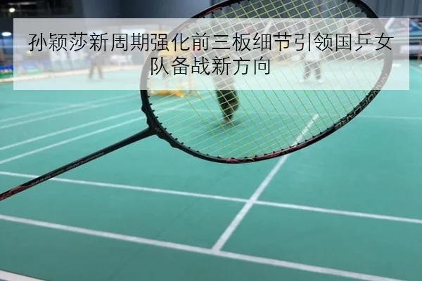 孙颖莎新周期强化前三板细节引领国乒女队备战新方向